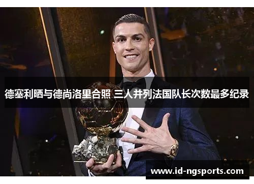 德塞利晒与德尚洛里合照 三人并列法国队长次数最多纪录