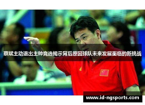 蔡斌主动退出主帅竞选揭示背后原因球队未来发展面临的新挑战