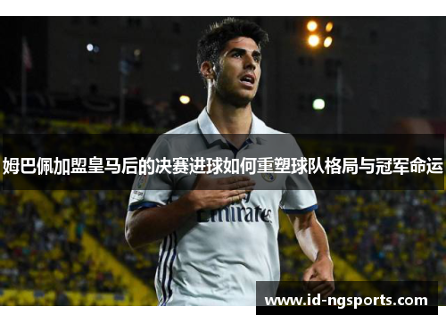 姆巴佩加盟皇马后的决赛进球如何重塑球队格局与冠军命运