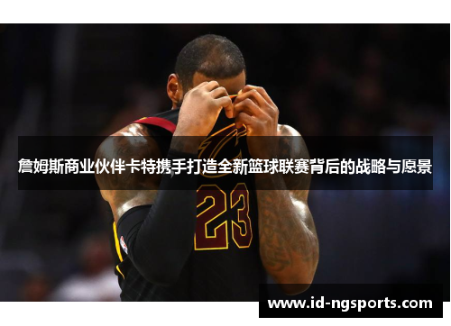 詹姆斯商业伙伴卡特携手打造全新篮球联赛背后的战略与愿景