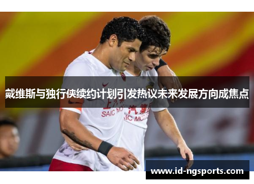 戴维斯与独行侠续约计划引发热议未来发展方向成焦点